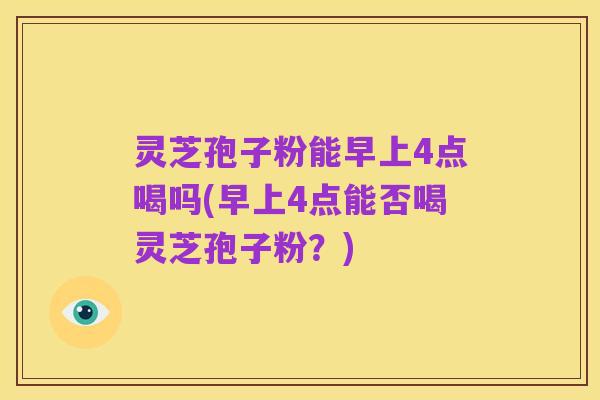 灵芝孢子粉能早上4点喝吗(早上4点能否喝灵芝孢子粉？)