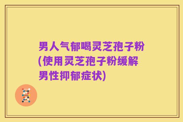 男人气郁喝灵芝孢子粉(使用灵芝孢子粉缓解男性抑郁症状)
