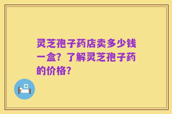 灵芝孢子药店卖多少钱一盒?了解灵芝孢子药的价格?