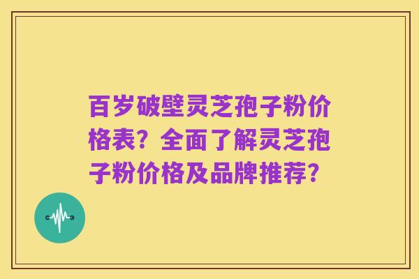 百岁破壁灵芝孢子粉价格表？全面了解灵芝孢子粉价格及品牌推荐？