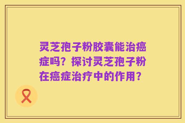 灵芝孢子粉胶囊能治癌症吗?探讨灵芝孢子粉在癌症治疗中的作用?