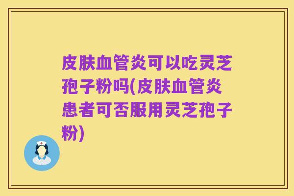 皮肤血管炎可以吃灵芝孢子粉吗(皮肤血管炎患者可否服用灵芝孢子粉)