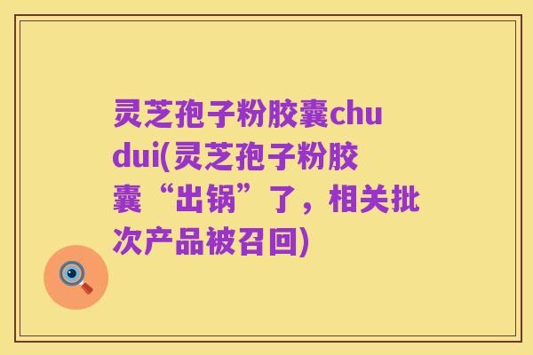 灵芝孢子粉胶囊chudui(灵芝孢子粉胶囊“出锅”了,相关批次产品被召回)