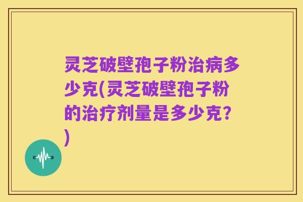 灵芝破壁孢子粉治病多少克(灵芝破壁孢子粉的治疗剂量是多少克？)