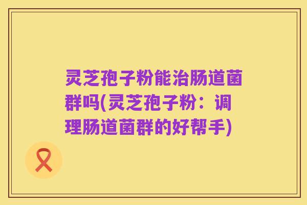 灵芝孢子粉能治肠道菌群吗(灵芝孢子粉:调理肠道菌群的好帮手)