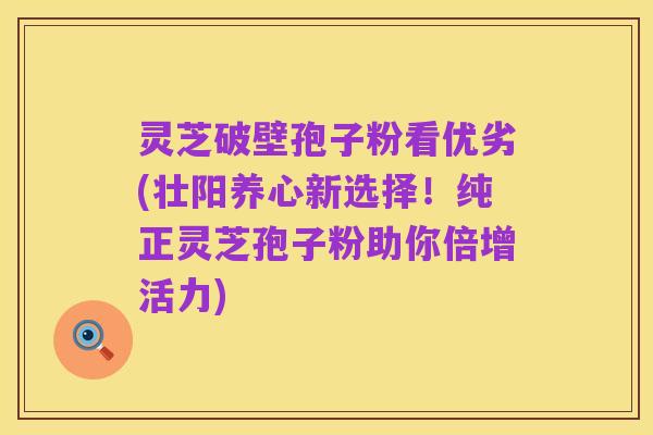 灵芝破壁孢子粉看优劣(壮阳养心新选择!纯正灵芝孢子粉助你倍增活力)