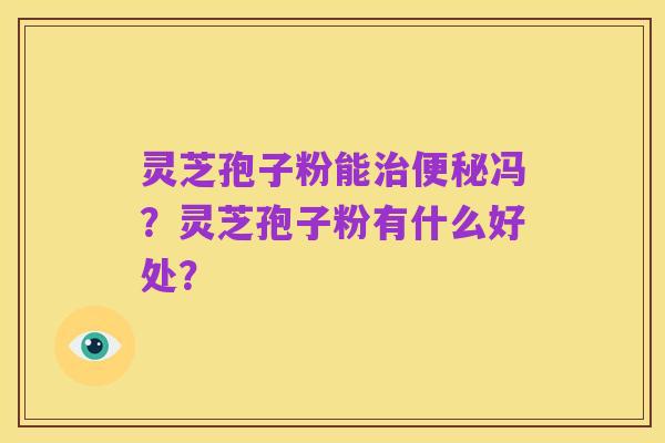 灵芝孢子粉能治便秘冯?灵芝孢子粉有什么好处?