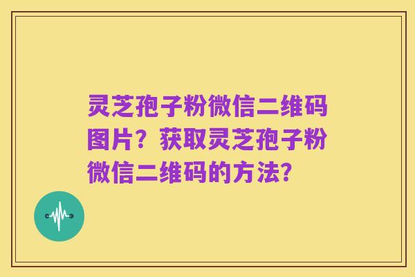 灵芝孢子粉微信二维码图片？获取灵芝孢子粉微信二维码的方法？
