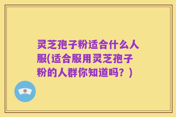 灵芝孢子粉适合什么人服(适合服用灵芝孢子粉的人群你知道吗？)