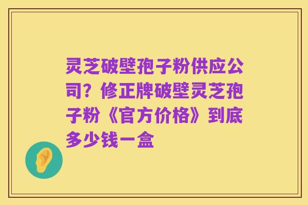 灵芝破壁孢子粉供应公司?修正牌破壁灵芝孢子粉《官方价格》到底多少钱一盒