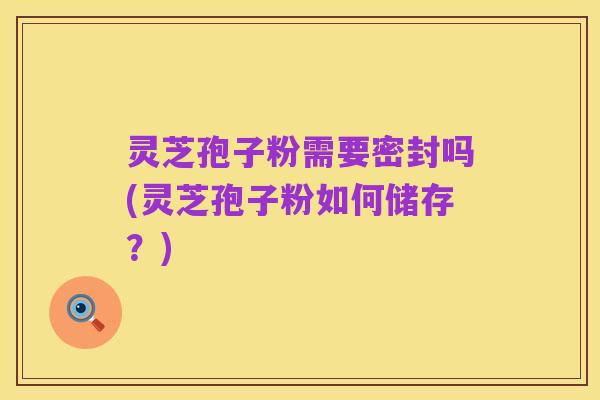 灵芝孢子粉需要密封吗(灵芝孢子粉如何储存?)