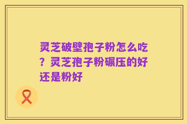 灵芝破壁孢子粉怎么吃？灵芝孢子粉碾压的好还是粉好