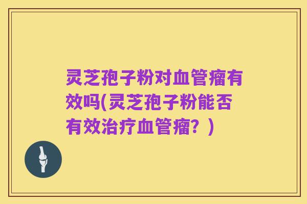 灵芝孢子粉对血管瘤有效吗(灵芝孢子粉能否有效治疗血管瘤?)
