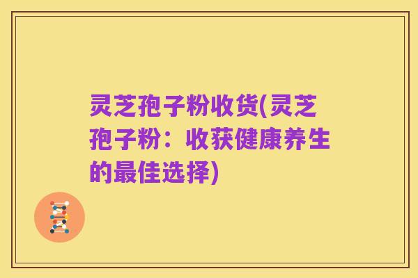 灵芝孢子粉收货(灵芝孢子粉:收获健康养生的最佳选择)