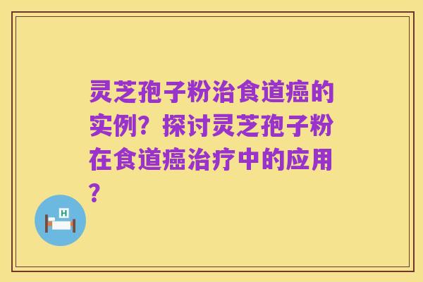 灵芝孢子粉治食道癌的实例?探讨灵芝孢子粉在食道癌治疗中的应用?