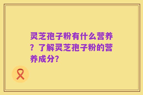 灵芝孢子粉有什么营养?了解灵芝孢子粉的营养成分?
