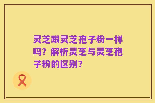 灵芝跟灵芝孢子粉一样吗?解析灵芝与灵芝孢子粉的区别?