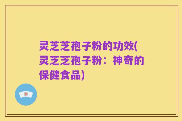 灵芝芝孢子粉的功效(灵芝芝孢子粉:神奇的保健食品)