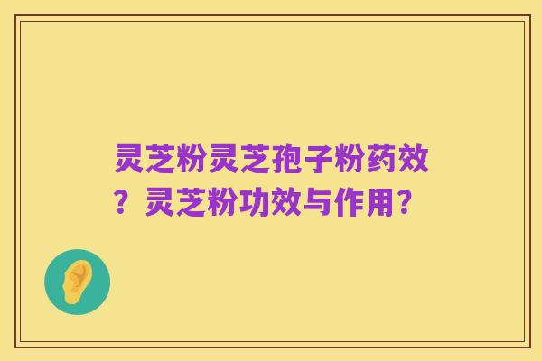 灵芝粉灵芝孢子粉药效?灵芝粉功效与作用?