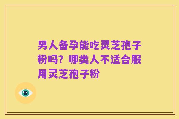 男人备孕能吃灵芝孢子粉吗?哪类人不适合服用灵芝孢子粉