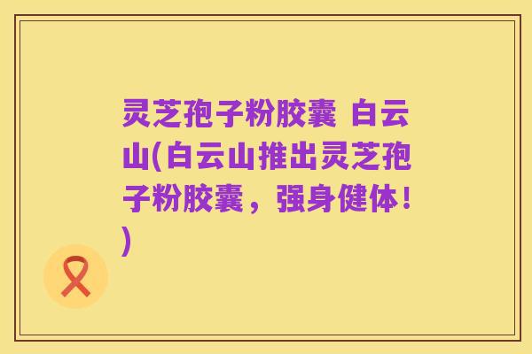灵芝孢子粉胶囊 白云山(白云山推出灵芝孢子粉胶囊,强身健体!)