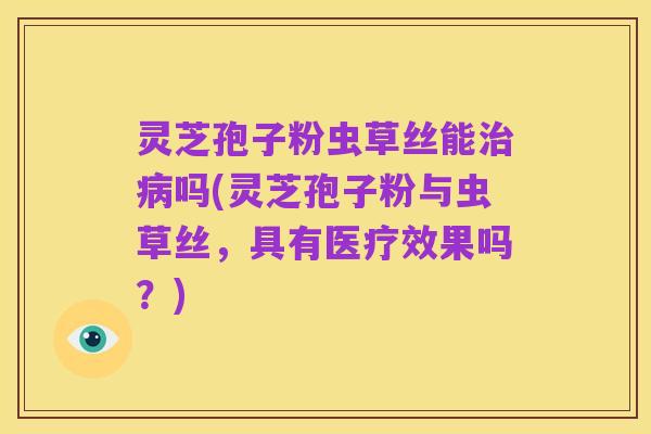 灵芝孢子粉虫草丝能治病吗(灵芝孢子粉与虫草丝,具有医疗效果吗?)