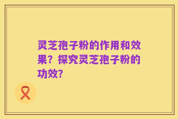 灵芝孢子粉的作用和效果?探究灵芝孢子粉的功效?