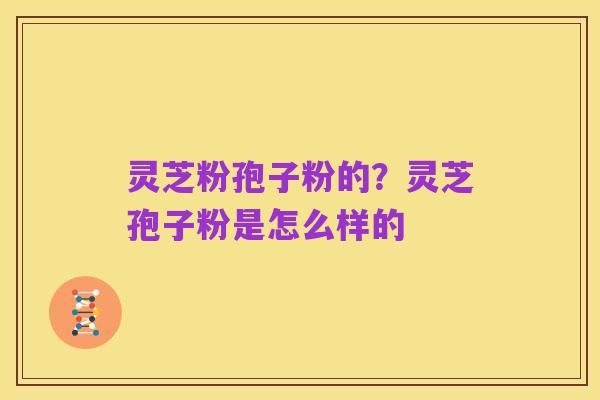灵芝粉孢子粉的?灵芝孢子粉是怎么样的