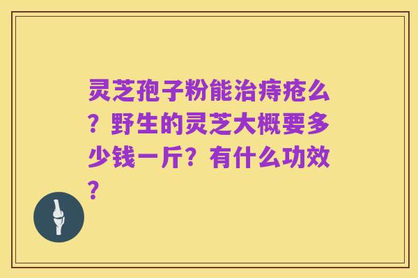 灵芝孢子粉能治痔疮么？野生的灵芝大概要多少钱一斤？有什么功效？