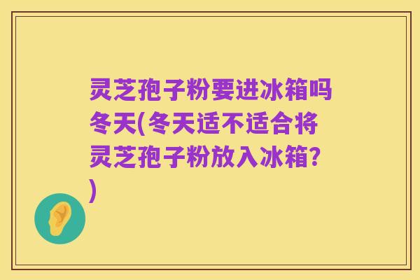 灵芝孢子粉要进冰箱吗冬天(冬天适不适合将灵芝孢子粉放入冰箱？)