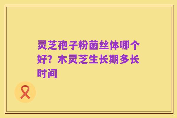 灵芝孢子粉菌丝体哪个好？木灵芝生长期多长时间