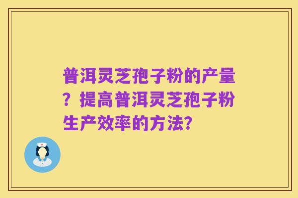 普洱灵芝孢子粉的产量?提高普洱灵芝孢子粉生产效率的方法?