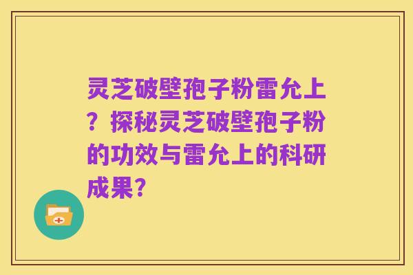 灵芝破壁孢子粉雷允上？探秘灵芝破壁孢子粉的功效与雷允上的科研成果？