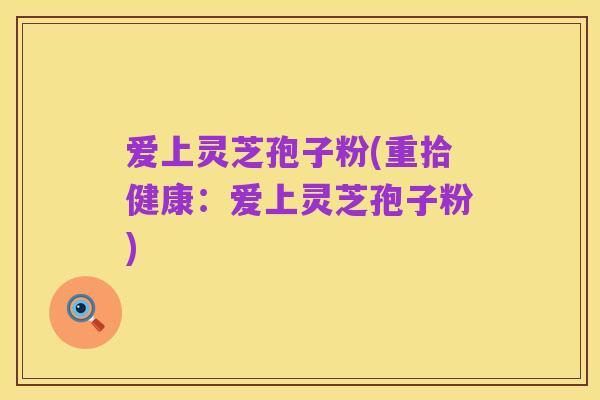 爱上灵芝孢子粉(重拾健康:爱上灵芝孢子粉)