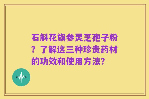 石斛花旗参灵芝孢子粉？了解这三种珍贵药材的功效和使用方法？
