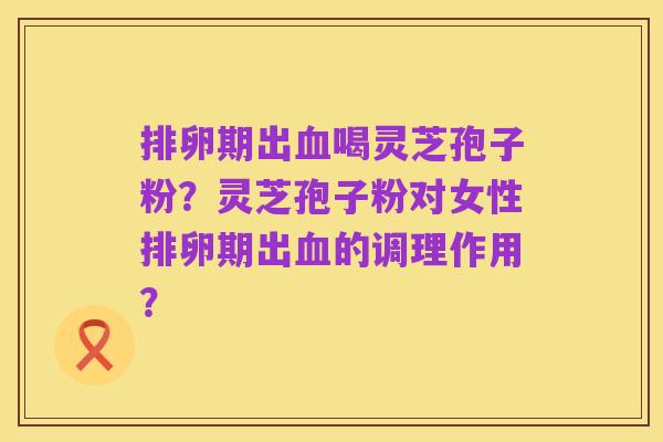 排卵期出血喝灵芝孢子粉？灵芝孢子粉对女性排卵期出血的调理作用？