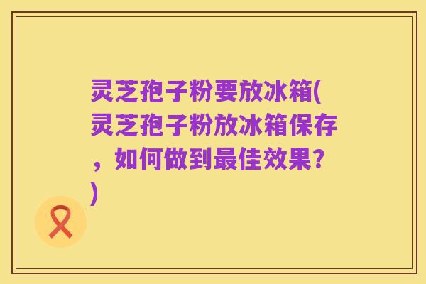灵芝孢子粉要放冰箱(灵芝孢子粉放冰箱保存,如何做到最佳效果?)