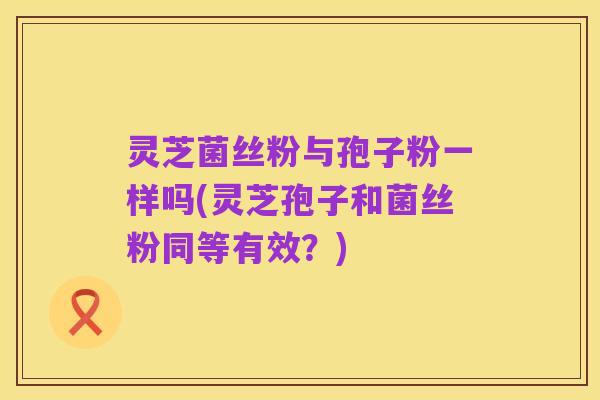 灵芝菌丝粉与孢子粉一样吗(灵芝孢子和菌丝粉同等有效?)