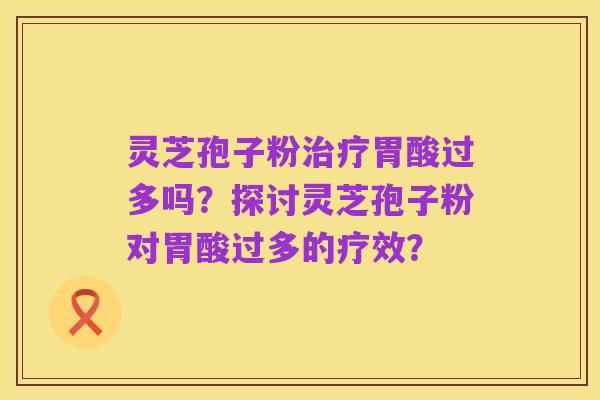 灵芝孢子粉治疗胃酸过多吗?探讨灵芝孢子粉对胃酸过多的疗效?