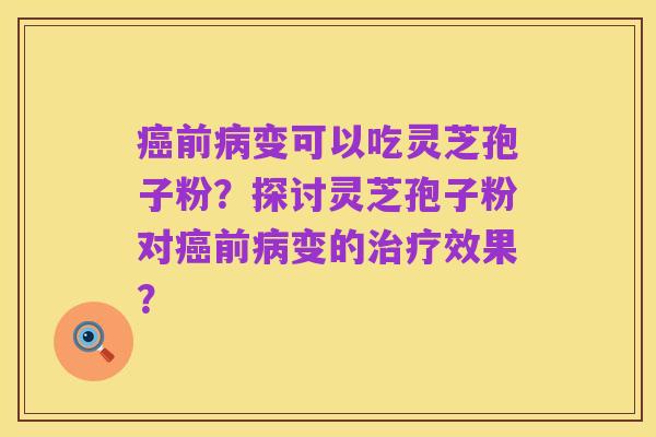癌前病变可以吃灵芝孢子粉？探讨灵芝孢子粉对癌前病变的治疗效果？