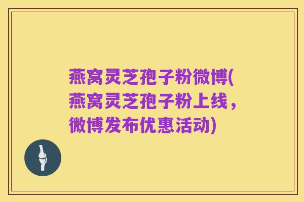燕窝灵芝孢子粉微博(燕窝灵芝孢子粉上线,微博发布优惠活动)
