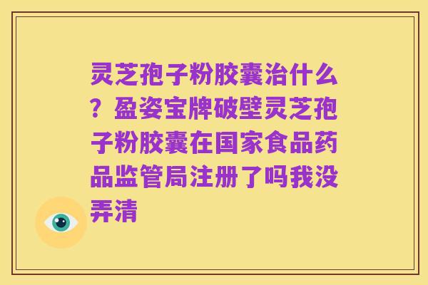 灵芝孢子粉胶囊治什么?盈姿宝牌破壁灵芝孢子粉胶囊在国家食品药品监管局注册了吗我没弄清