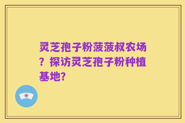 灵芝孢子粉菠菠叔农场?探访灵芝孢子粉种植基地?