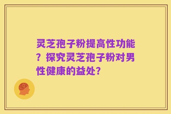 灵芝孢子粉提高性功能?探究灵芝孢子粉对男性健康的益处?