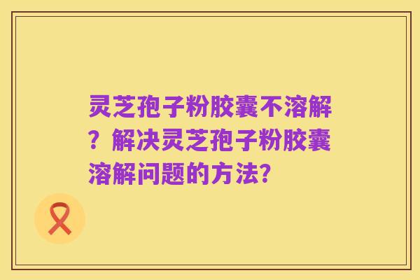 灵芝孢子粉胶囊不溶解？解决灵芝孢子粉胶囊溶解问题的方法？