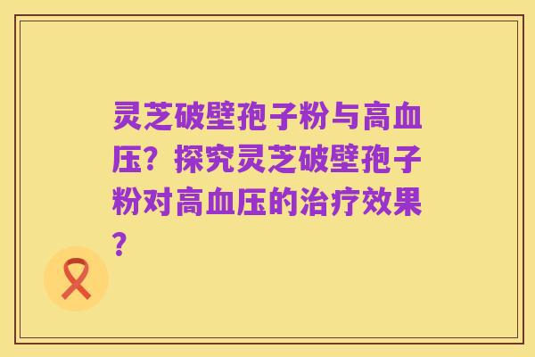 灵芝破壁孢子粉与高血压？探究灵芝破壁孢子粉对高血压的治疗效果？