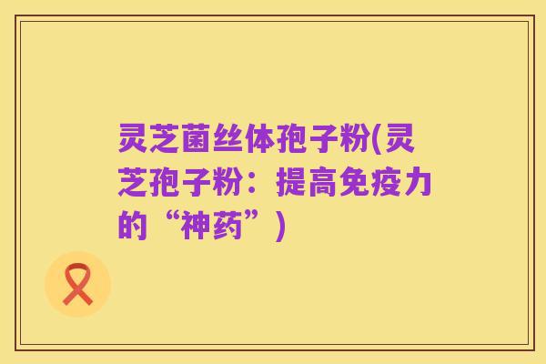灵芝菌丝体孢子粉(灵芝孢子粉:提高免疫力的“神药”)