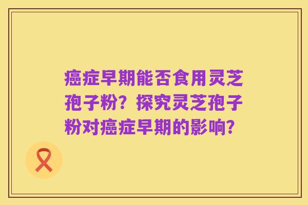 癌症早期能否食用灵芝孢子粉？探究灵芝孢子粉对癌症早期的影响？