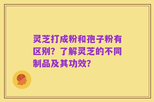 灵芝打成粉和孢子粉有区别?了解灵芝的不同制品及其功效?