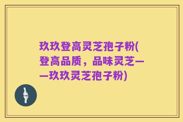 玖玖登高灵芝孢子粉(登高品质,品味灵芝——玖玖灵芝孢子粉)